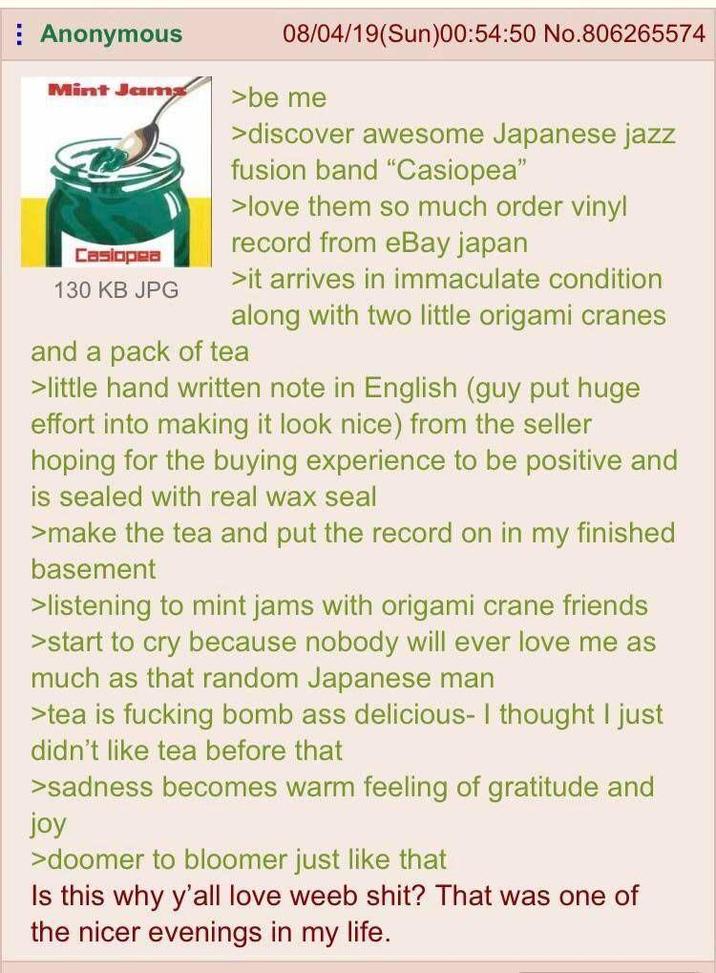 Anonymous Mint Jams Casiopea 130 KB JPG 08/04/19(Sun)00:54:50 No.806265574 >be me >discover awesome Japanese jazz fusion band "Casiopea" >love them so much order vinyl record from eBay japan >it arrives in immaculate condition along with two little origami cranes and a pack of tea > little hand written note in English (guy put huge effort into making it look nice) from the seller hoping for the buying experience to be positive and is sealed with real wax seal >make the tea and put the record on in my finished basement >listening to mint jams with origami crane friends >start to cry because nobody will ever love me as much as that random Japanese man >tea is f------ bomb ass delicious- I thought I just didn't like tea before that >sadness becomes warm feeling of gratitude and joy >doomer to bloomer just like that Is this why y'all love weeb s---? That was one of the nicer evenings in my life.