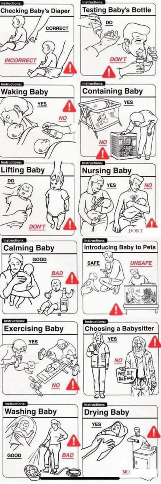 Instructions: Checking Baby's Diaper Instructions: Testing Baby's Bottle DO INCORRECT CORRECT DON'T Instructions: Waking Baby YES NO Instructions: Containing Baby YES Instructions: Lifting Baby DO DON'T NO Instructions: Nursing Baby YES DONT NO Instructions: Instructions: Calming Baby Introducing Baby to Peti GOOD BAD Instructions: Exercising Baby YES NO SAFE Instructions: UNSAFE Choosing a Babysitte YES NO WILL SIT FOR FOOD Instructions: Washing Baby Instructions: Drying Baby YES GOOD BAD NO