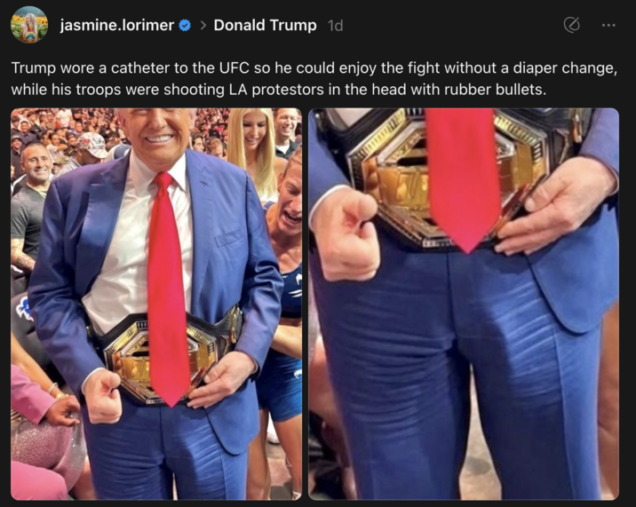 A post on "Threads":https://knowyourmeme.com/memes/sites/threads theorizing that "Donald Trump":https://knowyourmeme.com/memes/people/donald-trump was wearing a catheter at a June 2025 UFC event while the "June 2025 LA ICE Protests":https://knowyourmeme.com/memes/events/june-2025-la-ice-protests were ongoing. 