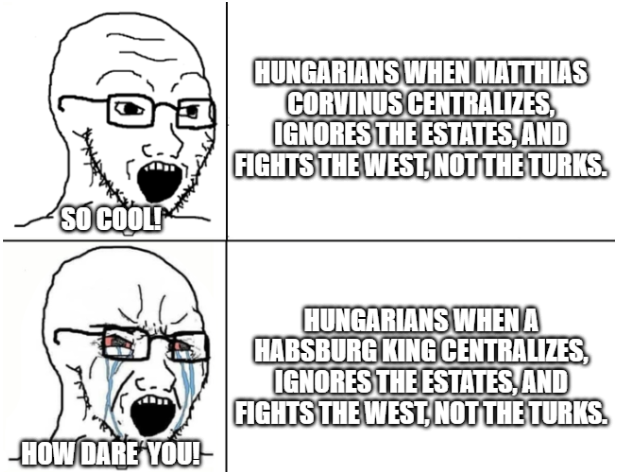 SO COOL! HUNGARIANS WHEN MATTHIAS CORVINUS CENTRALIZES, IGNORES THE ESTATES, AND FIGHTS THE WEST, NOT THE TURKS. HOW DARE YOU!- HUNGARIANS WHEN A HABSBURG KING CENTRALIZES, IGNORES THE ESTATES, AND FIGHTS THE WEST, NOT THE TURKS.