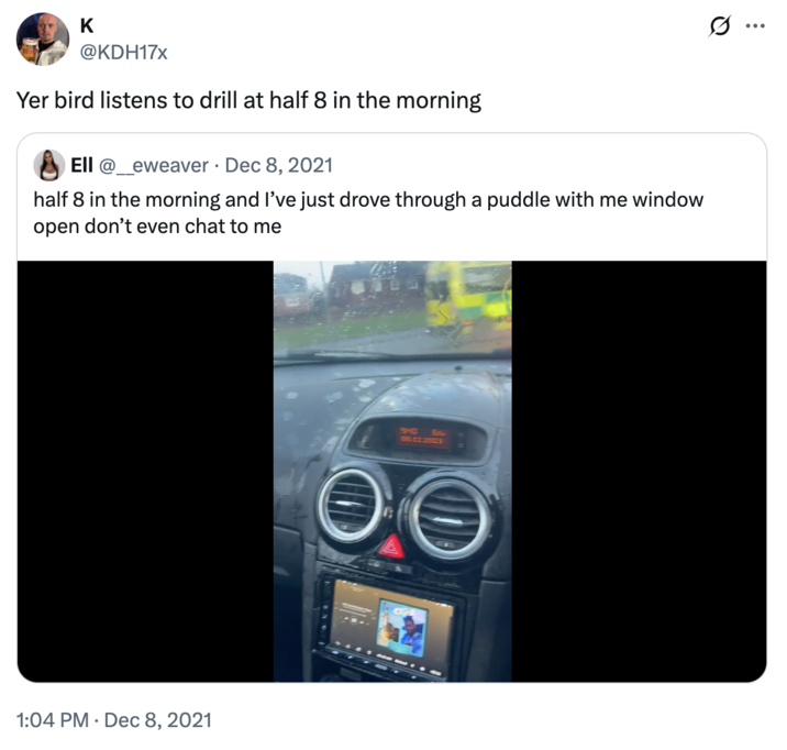 K @KDH17x Yer bird listens to drill at half 8 in the morning Ell @_eweaver Dec 8, 2021 half 8 in the morning and I've just drove through a puddle with me window open don't even chat to me 1:04 PM Dec 8, 2021 9HC 65. 08:12.2021 ... ..