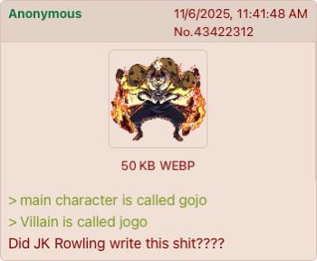 Anonymous 11/6/2025, 11:41:48 AM No.43422312 50 KB WEBP > main character is called gojo > Villain is called jogo Did JK Rowling write this s---????