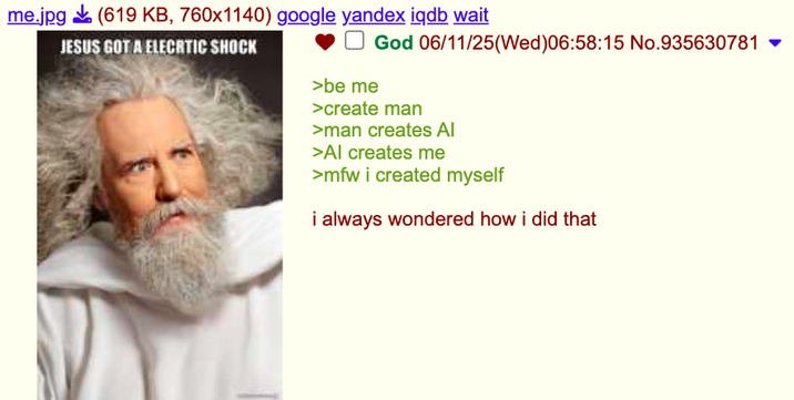 me.jpg (619 KB, 760x1140) google yandex iqdb wait JESUS GOT A ELECRTIC SHOCK >be me God 06/11/25(Wed)06:58:15 No.935630781 ▼ >create man >man creates Al >Al creates me >mfw i created myself i always wondered how i did that