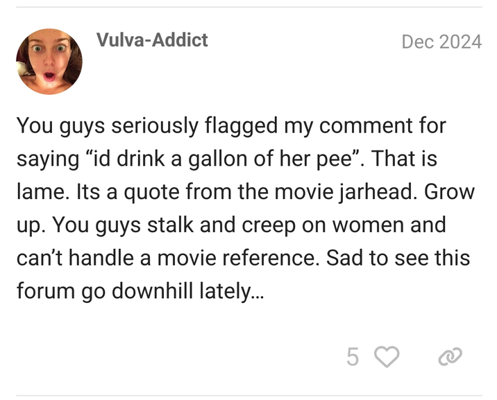 Vulva-Addict Dec 2024 You guys seriously flagged my comment for saying "id drink a gallon of her pee". That is lame. Its a quote from the movie jarhead. Grow up. You guys stalk and creep on women and can't handle a movie reference. Sad to see this forum go downhill lately... 5 ♡
