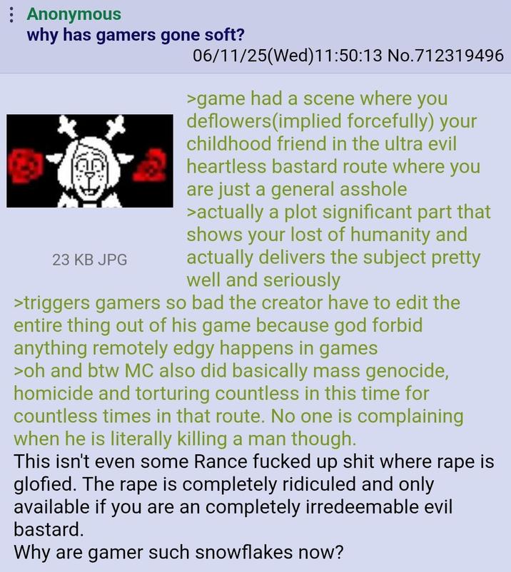 Anonymous why has gamers gone soft? 23 KB JPG 06/11/25(Wed)11:50:13 No.712319496 >game had a scene where you deflowers(implied forcefully) your childhood friend in the ultra evil heartless bastard route where you are just a general a------ >actually a plot significant part that shows your lost of humanity and actually delivers the subject pretty well and seriously >triggers gamers so bad the creator have to edit the entire thing out of his game because god forbid anything remotely edgy happens in games >oh and btw MC also did basically mass genocide, homicide and torturing countless in this time for countless times in that route. No one is complaining when he is literally killing a man though. This isn't even some Rance f----- up s--- where r--- is glofied. The r--- is completely ridiculed and only available if you are an completely irredeemable evil bastard. Why are gamer such snowflakes now?
