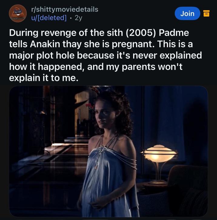 r/shittymoviedetails u/[deleted] • 2y Join During revenge of the sith (2005) Padme tells Anakin thay she is pregnant. This is a major plot hole because it's never explained how it happened, and my parents won't explain it to me.