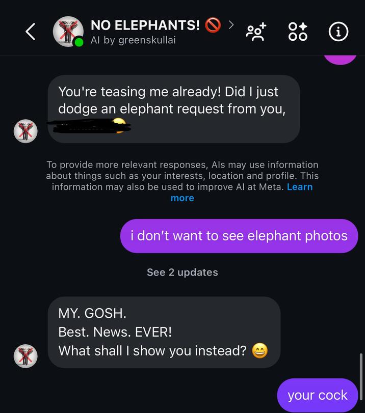NO ELEPHANTS! Al by greenskullai You're teasing me already! Did I just dodge an elephant request from you, To provide more relevant responses, Als may use information about things such as your interests, location and profile. This information may also be used to improve Al at Meta. Learn more i i don't want to see elephant photos See 2 updates MY. GOSH. Best. News. EVER! What shall I show you instead? your c---