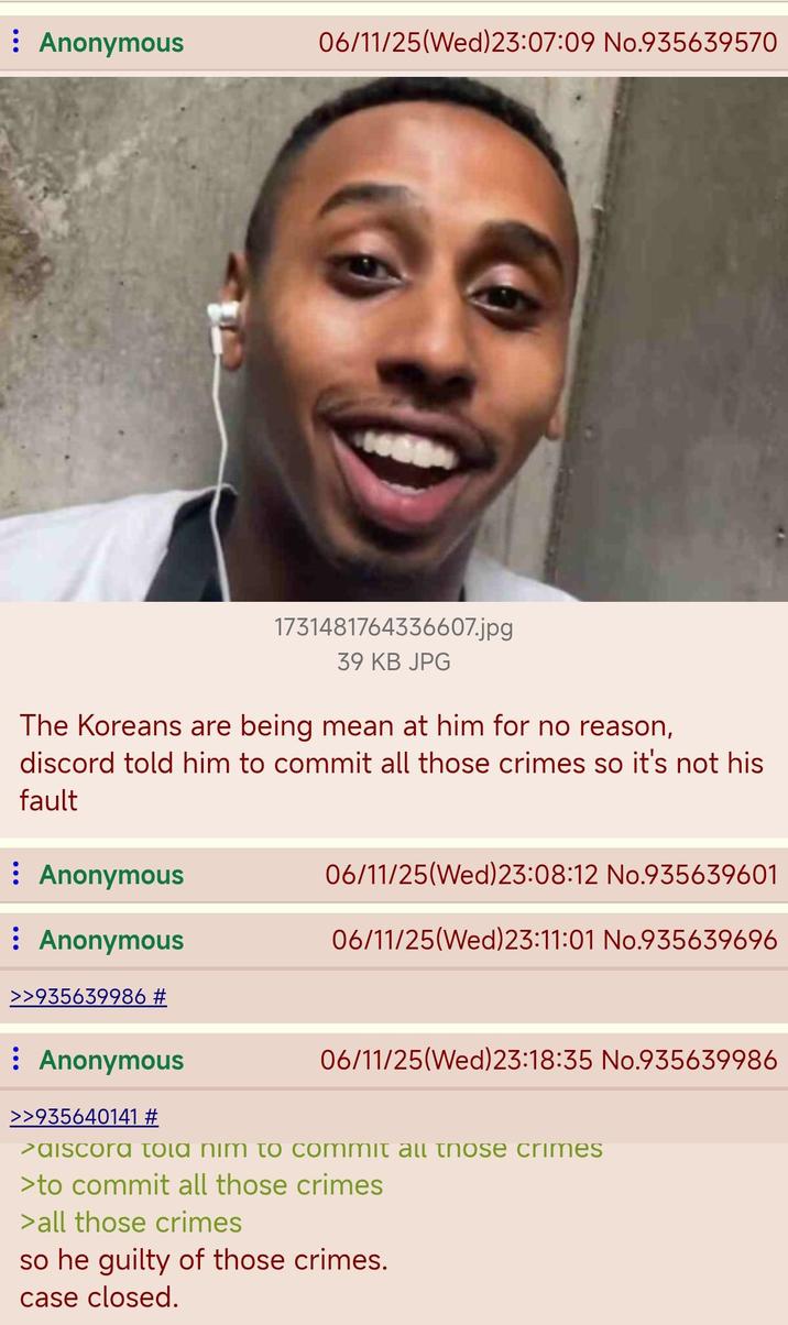 : Anonymous 06/11/25(Wed) 23:07:09 No.935639570 16880 1731481764336607.jpg 39 KB JPG The Koreans are being mean at him for no reason, discord told him to commit all those crimes so it's not his fault : Anonymous : Anonymous >>935639986 # Anonymous >>935640141 # 06/11/25(Wed) 23:08:12 No.935639601 06/11/25(Wed) 23:11:01 No.935639696 06/11/25 (Wed)23:18:35 No.935639986 >aiscora tola nim to commit all those crimes >to commit all those crimes > all those crimes so he guilty of those crimes. case closed.