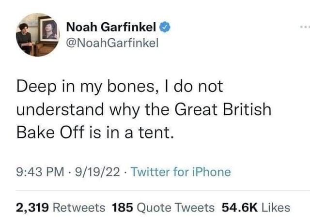 Noah Garfinkel @NoahGarfinkel Deep in my bones, I do not understand why the Great British Bake Off is in a tent. 9:43 PM 9/19/22 Twitter for iPhone 2,319 Retweets 185 Quote Tweets 54.6K Likes