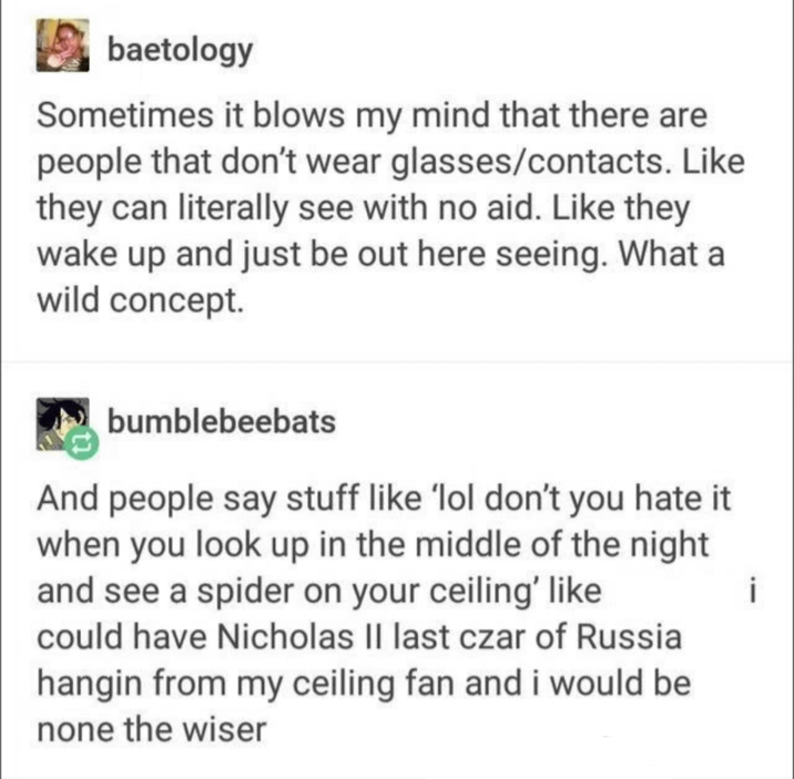 baetology Sometimes it blows my mind that there are people that don't wear glasses/contacts. Like they can literally see with no aid. Like they wake up and just be out here seeing. What a wild concept. bumblebeebats And people say stuff like 'lol don't you hate it when you look up in the middle of the night and see a spider on your ceiling' like could have Nicholas II last czar of Russia hangin from my ceiling fan and i would be none the wiser