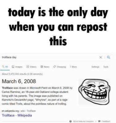 today is the only day when you can repost this troliface day × Q Now Shopping More 1 Settings Too About 5470.000 results (0.38 seconds) March 6, 2008 Trollface was drawn in Microsoft Paint on March 6, 2008 by Carlos Ramirez, an 18-year-old Oakland college student living with his parents. The image was published on Ramirez's DeviantArt page, "Whynne", as part of a rage comic titled Trolls, about the pointless nature of trolling. en.wikipedia.org/wik Troface Trollface- Wikipedia Fac