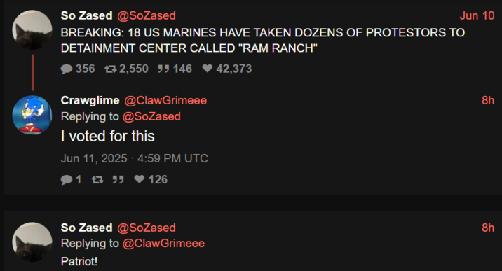 Jun 10 So Zased @SoZased BREAKING: 18 US MARINES HAVE TAKEN DOZENS OF PROTESTORS TO DETAINMENT CENTER CALLED "RAM RANCH" 356 2,550 55146 ♥42,373 Crawglime @ClawGrimeee Replying to @SoZased I voted for this Jun 11, 2025 - 4:59 PM UTC 126 So Zased @SoZased Replying to @ClawGrimeee Patriot! 8h 8h