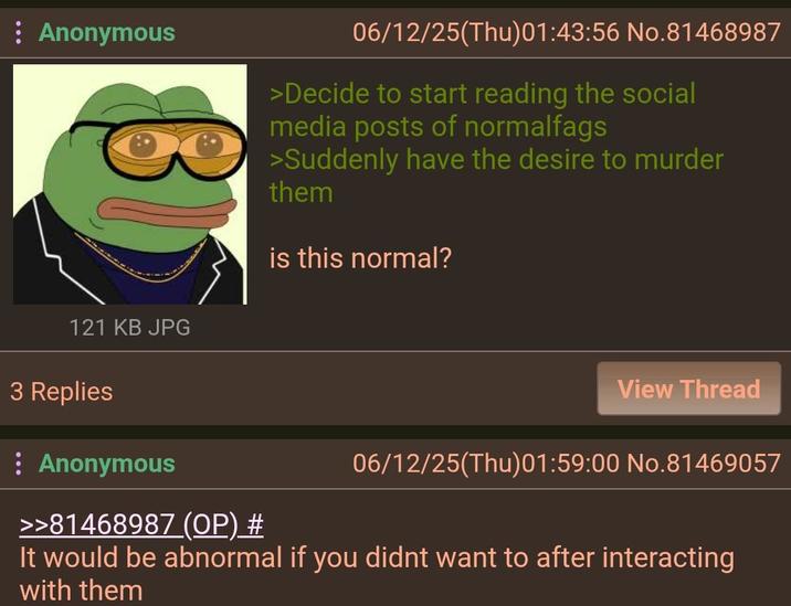 : Anonymous 06/12/25(Thu)01:43:56 No.81468987 >Decide to start reading the social media posts of normalfags >Suddenly have the desire to murder them is this normal? 121 KB JPG 3 Replies View Thread 06/12/25(Thu)01:59:00 No.81469057 : Anonymous >>81468987 (OP) # It would be abnormal if you didnt want to after interacting with them