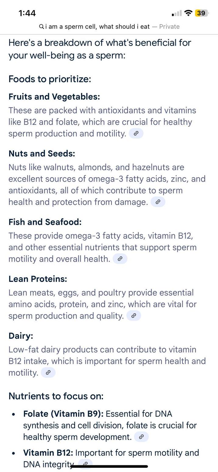 1:44 39 Qi am a sperm cell, what should i eat - Private Here's a breakdown of what's beneficial for your well-being as a sperm: Foods to prioritize: Fruits and Vegetables: These are packed with antioxidants and vitamins like B12 and folate, which are crucial for healthy sperm production and motility. Nuts and Seeds: Nuts like walnuts, almonds, and hazelnuts are excellent sources of omega-3 fatty acids, zinc, and antioxidants, all of which contribute to sperm health and protection from damage. Fish and Seafood: These provide omega-3 fatty acids, vitamin B12, and other essential nutrients that support sperm motility and overall health. > Lean Proteins: Lean meats, eggs, and poultry provide essential amino acids, protein, and zinc, which are vital for sperm production and quality. Dairy: Low-fat dairy products can contribute to vitamin B12 intake, which is important for sperm health and motility. Nutrients to focus on: • Folate (Vitamin B9): Essential for DNA • synthesis and cell division, folate is crucial for healthy sperm development. Vitamin B12: Important for sperm motility and DNA integrity
