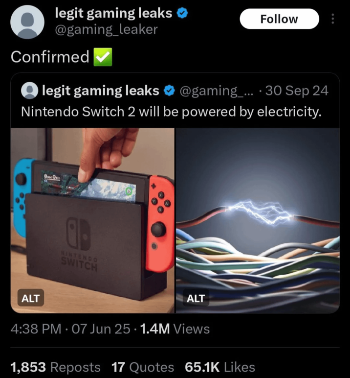 legit gaming leaks → @gaming_leaker Confirmed legit gaming leaks Follow @gaming_.... 30 Sep 24 Nintendo Switch 2 will be powered by electricity. ALT O NINTENDO SWITCH ALT 4:38 PM - 07 Jun 25 1.4M Views 1,853 Reposts 17 Quotes 65.1K Likes
