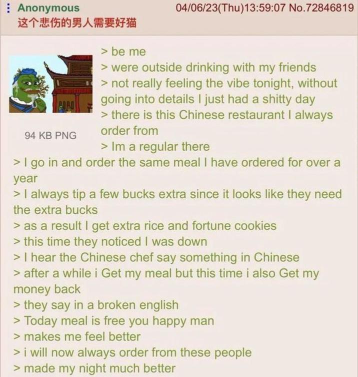 Anonymous 这个悲伤的男人需要好猫 94 KB PNG > be me 04/06/23(Thu)13:59:07 No.72846819 > were outside drinking with my friends > not really feeling the vibe tonight, without going into details I just had a s----- day > there is this Chinese restaurant I always order from > Im a regular there > I go in and order the same meal I have ordered for over a year > I always tip a few bucks extra since it looks like they need the extra bucks > as a result I get extra rice and fortune cookies > this time they noticed I was down > I hear the Chinese chef say something in Chinese > after a while i Get my meal but this time i also Get my money back > they say in a broken english > Today meal is free you happy man > makes me feel better > i will now always order from these people > made my night much better