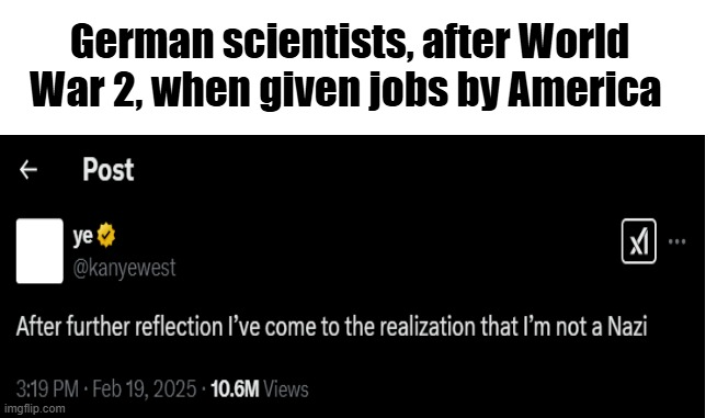German scientists, after World War 2, when given jobs by America ← Post ye @kanyewest ☑ After further reflection I've come to the realization that I'm not a Nazi 3:19 PM Feb 19, 2025 10.6M Views imgflip.com