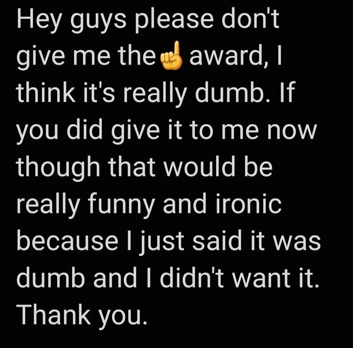 Hey guys please don't give me the award, I think it's really dumb. If you did give it to me now though that would be really funny and ironic because I just said it was dumb and I didn't want it. Thank you.