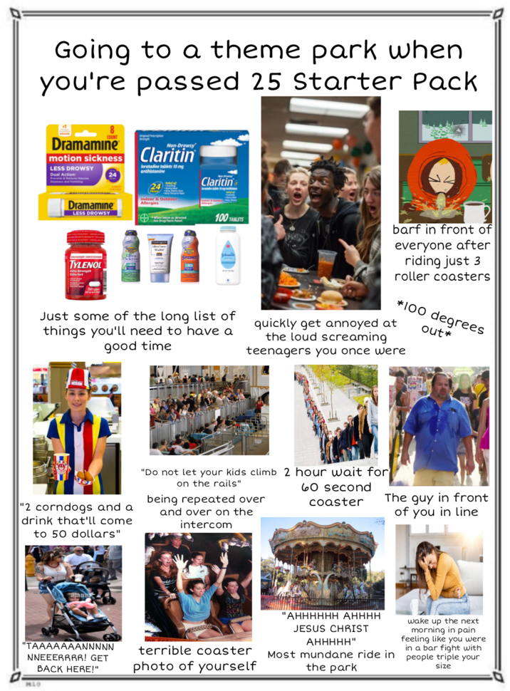Going to a theme park when you're passed 25 Starter Pack 8 COUNT Dramamine motion sickness LESS DROWSY Dual Action: Strength Non-Drowsy Claritin loratadine tablets 10 mg antihistamine Alf of Claritin Dramamine LESS DROWSY 24 Hou Indoor & Outdoor Allergies See Drug Facts Panel 100 TABLETS TYLENOL Extra Strength Extra fort Defense 85 Just some of the long list of things you'll need to have a good time barf in front of everyone after riding just 3 roller coasters *100 degrees out* quickly get annoyed at the loud screaming teenagers you once were "2 corndogs and a drink that'll come to 50 dollars" "Do not let your kids climb 2 hour wait for on the rails" being repeated over and over on the intercom 60 second coaster ajan The guy in front of you in line "TAAAAAAANNNNN NNEEERRRR! GET BACK HERE!" MLO terrible coaster photo of yourself "AHHHHHH AHHHH JESUS CHRIST AHHHHH" Most mundane ride in the park wake up the next morning in pain feeling like you were in a bar fight with people triple your size