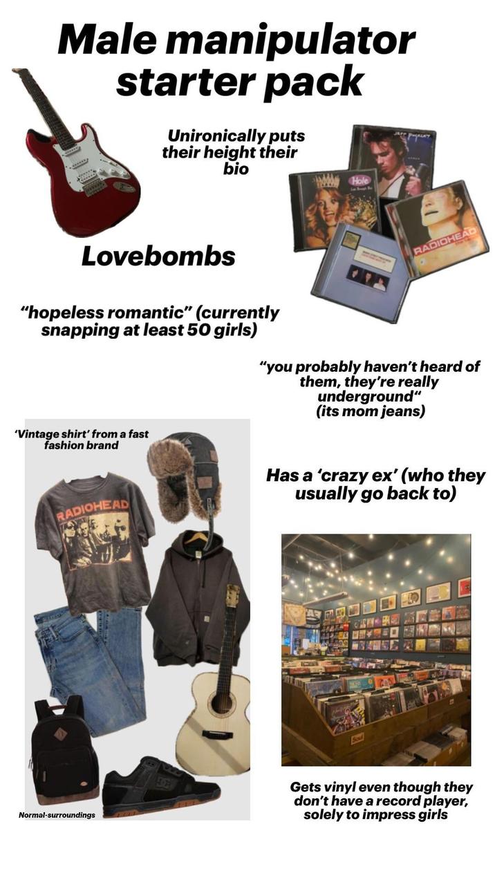 Male manipulator starter pack Unironically puts their height their bio Hole Lovebombs "hopeless romantic" (currently snapping at least 50 girls) RADIOHEAD "you probably haven't heard of them, they're really underground" (its mom jeans) 'Vintage shirt' from a fast fashion brand Has a 'crazy ex' (who they usually go back to) RADIOHEAD Normal-surroundings Gets vinyl even though they don't have a record player, solely to impress girls