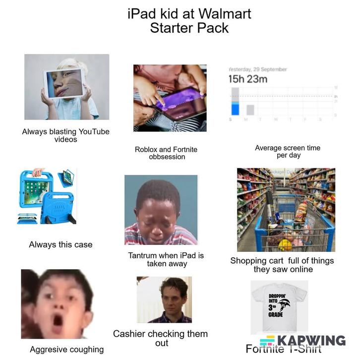 Always blasting YouTube videos LLLLL iPad kid at Walmart Starter Pack Yesterday, 29 September 15h 23m Roblox and Fortnite obbsession Average screen time per day Always this case Tantrum when iPad is taken away Shopping cart full of things they saw online Aggresive coughing Cashier checking them out DROPPIN' INTO 3RD GRADE " KAPWING Fortnite T-Shirt