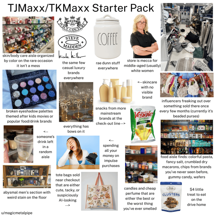 TJMaxx/TKMaxx Starter Pack JUIC STEVE MADDEN 0 skin/body care aisle organized hicole hiller by color on the rare occasion it isn't a mess the same few casual luxury brands everywhere broken eyeshadow palettes themed after kids movies or popular food/drink brands LOVE THAT YOU'R MY DAD <-- someone's drink left in a random aisle everything has bows on it tote bags sold near checkout COFFEE rae dunn stuff everywhere store is mecca for middle-aged (usually) white women snacks from more mainstream brands at the check-out line --> <--skincare with no visible brand Veggie Straws Sea Salt influencers freaking out over something sold there once every few months (currently it's beaded purses) <-- spending all your money on impulse purchases food aisle finds: colorful pasta, fancy salt, crumbled dry macarons, chips from brands you've never seen before, gummy candy, wafers abysmal men's section with weird stain on the floor that are either cute, tacky, or suspiciously Al-looking candles and cheap perfume that are either the best or the worst thing you've ever smelled CARAMELS $4 little PRETZE CLUSTERS treat to eat on the drive home u/magicmetalpipe