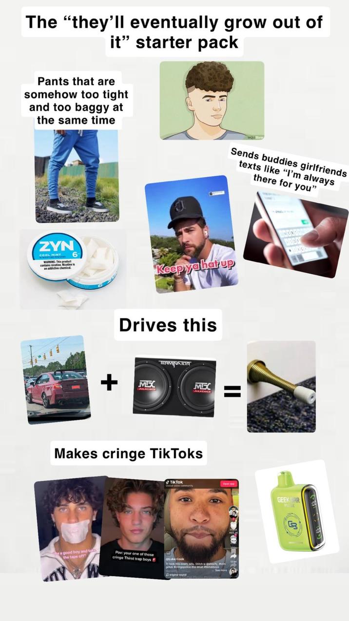The "they'll eventually grow out of it" starter pack Pants that are somehow too tight and too baggy at the same time ว Sends buddies girlfriends texts like "I'm always there for you" ZYN COOL MINT WARNING. This product contains nicotine. Nicotine is an addictive chemical 6 Keep ya hat up + Drives this MEX AUDIO TERMINATOR MEXX AUDIO Makes cringe TikToks Be a good boy and take the tape off" cringe Thirst trap boys Pov: your one of those TikTok Open app Global video community Luke Cook Tt took this down, silly. Stitch w @enochi, Warin getok #cringepolice #lol #nah #tiktokboys Denoch See more original sound EXCO GEEK AR PULSE 100 G