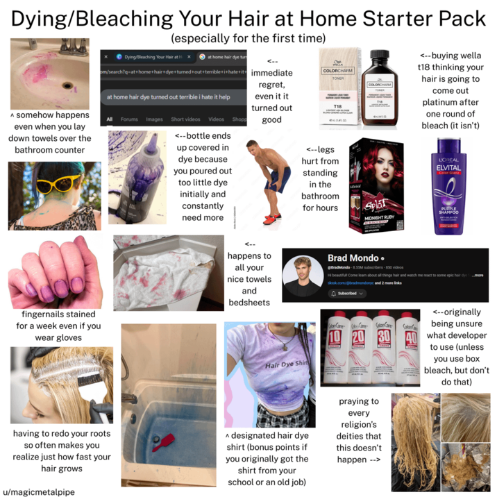 Dying/Bleaching Your Hair at Home Starter Pack (especially for the first time) A somehow happens even when you lay down towels over the bathroom counter x Dying/Bleaching Your Hair at H x at home hair dye turn <-- om/search?q=at+home+hair+dye+turned+out+terrible+i+hate+it+ immediate at home hair dye turned out terrible i hate it help All Forums Images Short videos Videos Shopp <-- bottle ends up covered in dye because you poured out too little dye initially and constantly need more regret, even it it turned out good COLORCHARM TONER COLORCHARM TONER PERMANENT OUTER DEPEN T18 T18 42(140) <--legs hurt from standing in the bathroom for hours <--buying wella t18 thinking your hair is going to come out platinum after one round of bleach (it isn't) L'OREAL ELVITAL Color Glanz Splat MIDNIGHT RUBY NO BLEACH MED PURPLE SHAMPOO fingernails stained for a week even if you wear gloves happens to all your nice towels and bedsheets Brad Mondo ⚫ @BradMondo - 8.55M subscribers - 850 videos Hi beautiful! Come learn about all things hair and watch me react to some epic hair dye f...more tiktok.com/@bradmondonyc and 2 more links Subscribed Calon Care Care Calon Care Calon Hair Dye Shirt 10 20 30 having to redo your roots so often makes you realize just how fast your hair grows u/magicmetalpipe A designated hair dye. shirt (bonus points if you originally got the shirt from your school or an old job) praying to every religion's deities that this doesn't happen --> <--originally being unsure what developer to use (unless you use box bleach, but don't do that)