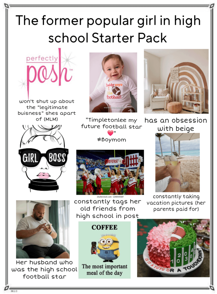 The former popular girl in high school Starter Pack perfectly posh won't shut up about the "legitimate buisness" shes apart of (MLM) gation Top-12 Daddy says lik football www.lindseydleisio.com "Timpletonlee my future football star has an obsession with beige #Boymom GIRL BOSS DEFENSE #0 shutterstock.com 2240545469 constantly tags her old friends from high school in post COFFEE constantly taking vacation pictures (her parents paid for) Her husband who was the high school football star The most important meal of the day MLO IS IT A 20 03 TUTU OR A TOUCHDO