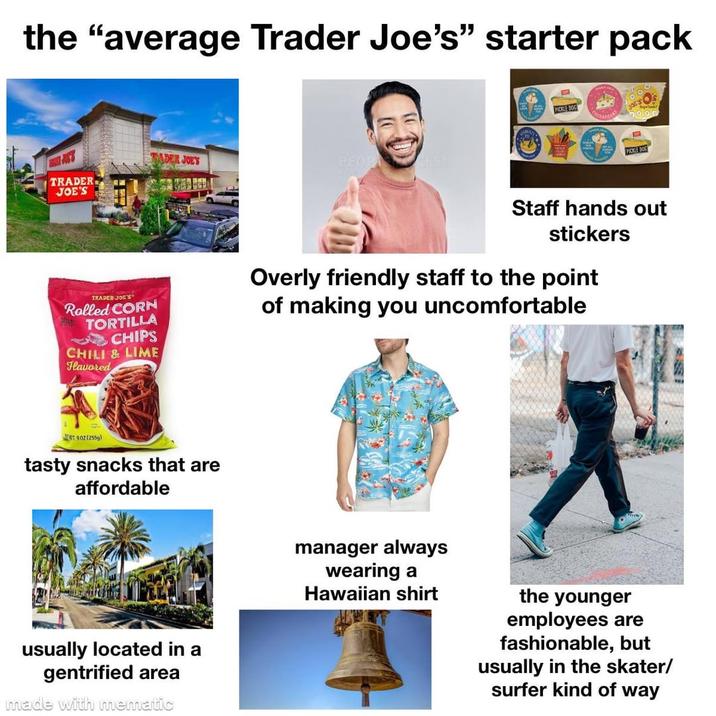 the "average Trader Joe's" starter pack ADER JOE'S PEOPLESM TRADER JOE'S PICKLE DOG PICKLE DOG TRADER JOE'S Rolled CORN TORTILLA CHIPS CHILI & LIME Hlavored Staff hands out stickers Overly friendly staff to the point of making you uncomfortable WT.902(255g) tasty snacks that are affordable usually located in a gentrified area made with mematic manager always wearing a Hawaiian shirt the younger employees are fashionable, but usually in the skater/ surfer kind of way