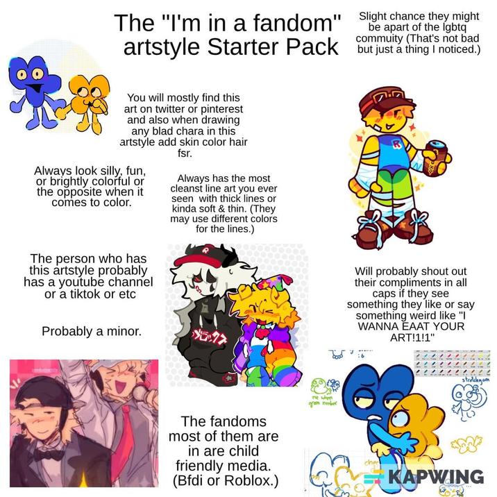The "I'm in a fandom" artstyle Starter Pack Slight chance they might be apart of the lgbtq commuity (That's not bad but just a thing I noticed.) You will mostly find this art on twitter or pinterest and also when drawing any blad chara in this artstyle add skin color hair fsr. Always look silly, fun, or brightly colorful or the opposite when it comes to color. Always has the most cleanst line art you ever seen with thick lines or kinda soft & thin. (They may use different colors for the lines.) The person who has this artstyle probably has a youtube channel or a tiktok or etc Probably a minor. ブラックフ The fandoms most of them are in are child friendly media. (Bfdi or Roblox.) me when green nomber Will probably shout out their compliments in all caps if they see something they like or say something weird like "I WANNA EAAT YOUR ART!1!1" J :6 INININ stretchyam chec KAPWING