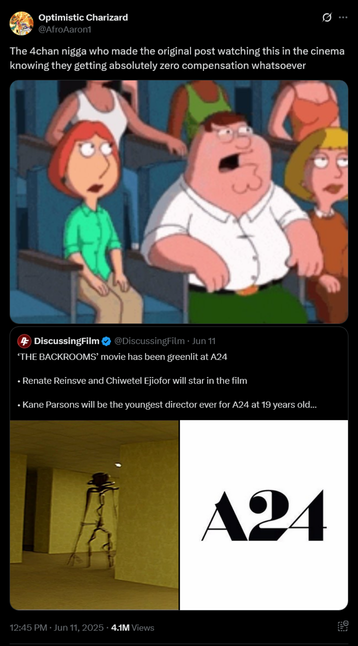 Optimistic Charizard @AfroAaron1 Ø The 4chan n---- who made the original post watching this in the cinema knowing they getting absolutely zero compensation whatsoever 4 DiscussingFilm ❤ @DiscussingFilm Jun 11 'THE BACKROOMS' movie has been greenlit at A24 ⚫ Renate Reinsve and Chiwetel Ejiofor will star in the film ⚫ Kane Parsons will be the youngest director ever for A24 at 19 years old... 12:45 PM ⚫ Jun 11, 2025.4.1M Views A24