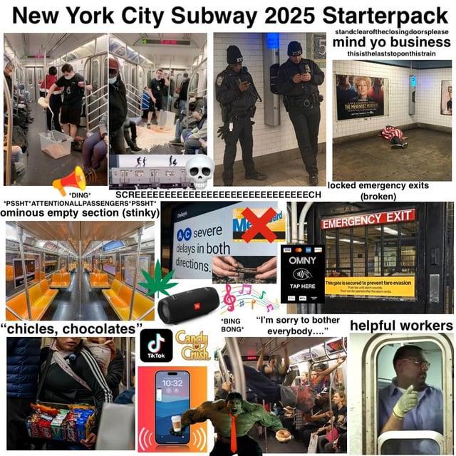 New York City Subway 2025 Starterpack LO standclearoftheclosingdoorsplease mind yo business thisisthelaststoponthistrain MENENDEZ *DING "PSSHT'ATTENTIONALLPASSENGERS PSSHT ominous empty section (stinky) SCREEEEEEEEEEEE EEEEEEEEEEEECH locked emergency exits (broken) 00 severe delays in both directions. EMERGENCY EXIT OMNY "chicles, chocolates" TAP HERE This gate is secured to prevent fare evasion Tik Tok Candy Crush *BING BONG "I'm sorry to bother everybody...." 10:32 helpful workers