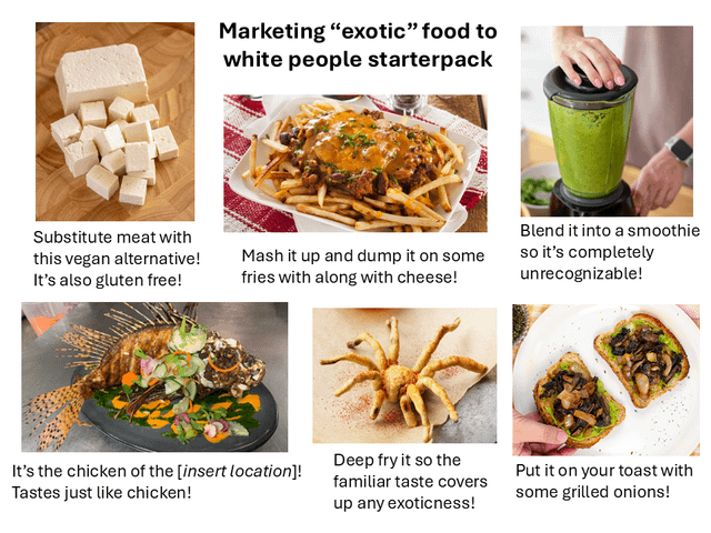 Marketing "exotic" food to white people starterpack Substitute meat with this vegan alternative! It's also gluten free! Mash it up and dump it on some fries with along with cheese! Blend it into a smoothie so it's completely unrecognizable! It's the chicken of the [insert location]! Tastes just like chicken! Deep fry it so the familiar taste covers up any exoticness! Put it on your toast with some grilled onions!