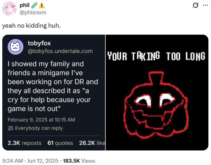 phil @phisnom yeah no kidding huh. tobyfox @tobyfox.undertale.com I showed my family and friends a minigame I've been working on for DR and they all described it as "a cry for help because your game is not out" February 9, 2025 at 10:15 AM Everybody can reply 2.3K reposts 61 quotes 26.2K like ... YOUR TAKING TOO LONG 9:24 AM • Jun 12, 2025 183.5K Views