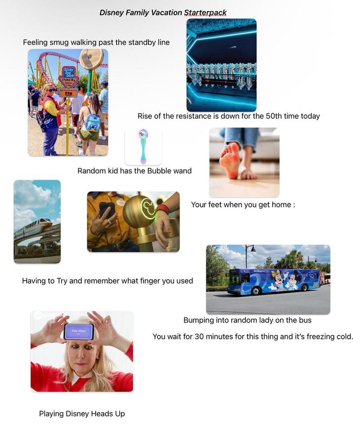 Disney Family Vacation Starterpack Feeling smug walking past the standby line Slinky Dog Dash Stand-By Endor 110 Rise of the resistance is down for the 50th time today Random kid has the Bubble wand Your feet when you get home : Having to Try and remember what finger you used Clay Aiken Playing Disney Heads Up Bumping into random lady on the bus You wait for 30 minutes for this thing and it's freezing cold.
