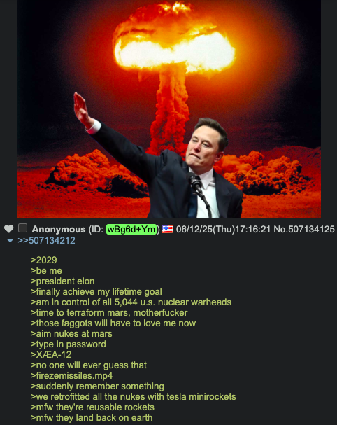 Anonymous (ID: wBg6d+Ym) 06/12/25(Thu)17:16:21 No.507134125 >>507134212 >2029 >be me >president elon >finally achieve my lifetime goal >am in control of all 5,044 u.s. nuclear warheads >time to terraform mars, m----------- >those f------ will have to love me now >aim nukes at mars >type in password >XÆA-12 >no one will ever guess that >firezemissiles.mp4 >suddenly remember something >we retrofitted all the nukes with tesla minirockets >mfw they're reusable rockets >mfw they land back on earth
