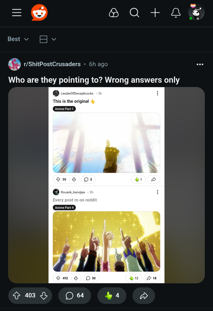 ||| Best ✓ ✓ Q + □ r/ShitPostCrusaders ⚫6h ago Who are they pointing to? Wrong answers only LeaderOfDecepticocks ⚫ 3h This is the original Anime Part 1 403 ✩ 59 ♡ 3 1 Rouank kanojiya •3h Every post rn on reddit Anime Part 4 492 ♡ 64 30 4 12 18 ⠀