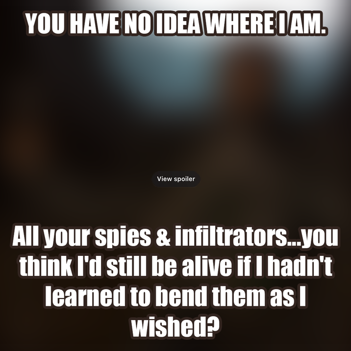 YOU HAVE NO IDEA WHERE I AM. View spoiler All your spies & infiltrators...you think I'd still be alive if I hadn't learned to bend them as I wished?