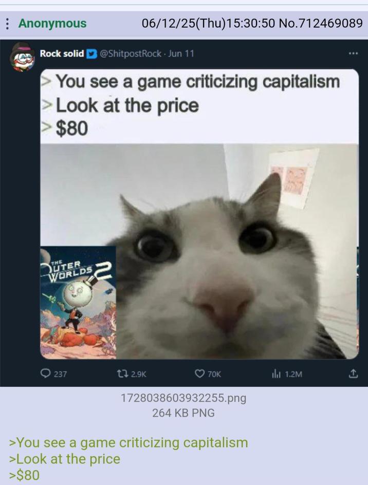 Anonymous 06/12/25(Thu)15:30:50 No.712469089 Rock solid @ShitpostRock. Jun 11 You see a game criticizing capitalism >Look at the price > $80 THE UTER WORLDS 237 12.9K 70K Il 1.2M 1728038603932255.png 264 KB PNG >You see a game criticizing capitalism >Look at the price >$80 ←