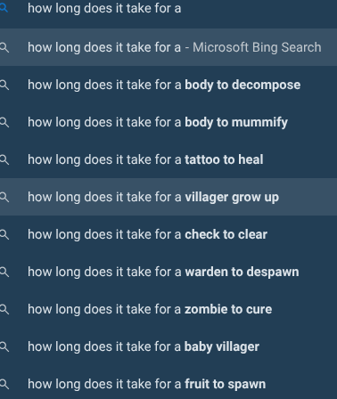 Qhow long does it take for a Qhow long does it take for a - Microsoft Bing Search Qhow long does it take for a body to decompose Qhow long does it take for a body to mummify Qhow long does it take for a tattoo to heal Qhow long does it take for a villager grow up Qhow long does it take for a check to clear Qhow long does it take for a warden to despawn Qhow long does it take for a zombie to cure how long does it take for a baby villager how long does it take for a fruit to spawn