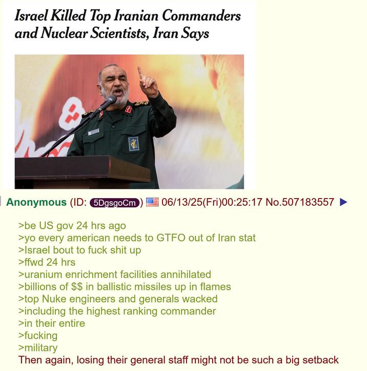 Israel Killed Top Iranian Commanders and Nuclear Scientists, Iran Says A & Anonymous (ID: 5DgsgoCm >be US gov 24 hrs ago 06/13/25(Fri)00:25:17 No.507183557 > yo every american needs to GTFO out of Iran stat >Israel bout to f--- s--- up >ffwd 24 hrs >uranium enrichment facilities annihilated >billions of $$ in ballistic missiles up in flames >top Nuke engineers and generals wacked >including the highest ranking commander >in their entire >f------ >military Then again, losing their general staff might not be such a big setback