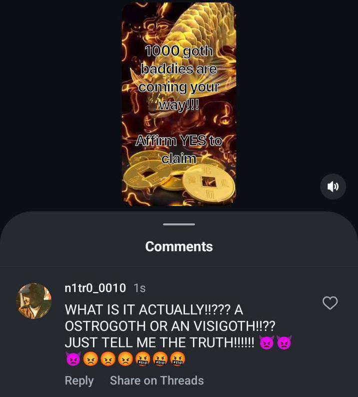 1000 goth baddies are coming your way!!! Affirm YES to claim Comments n1tr0_0010 1s WHAT IS IT ACTUALLY!!??? A OSTROGOTH OR AN VISIGOTH!!?? JUST TELL ME THE TRUTH!!!!!!! Reply Share on Threads