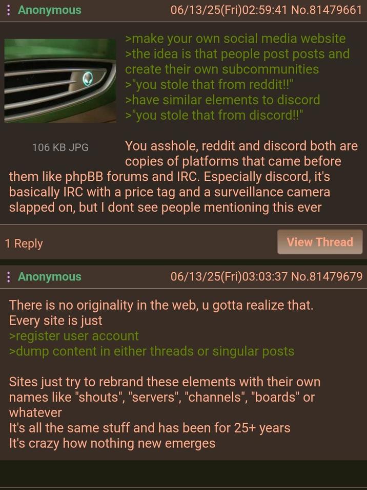 Anonymous 106 KB JPG 06/13/25(Fri)02:59:41 No.81479661 >make your own social media website >the idea is that people post posts and create their own subcommunities >"you stole that from reddit!!" >have similar elements to discord >"you stole that from discord!!" You a------, reddit and discord both are copies of platforms that came before them like phpBB forums and IRC. Especially discord, it's basically IRC with a price tag and a surveillance camera slapped on, but I dont see people mentioning this ever 1 Reply View Thread 06/13/25(Fri)03:03:37 No.81479679 : Anonymous There is no originality in the web, u gotta realize that. Every site is just >register user account >dump content in either threads or singular posts Sites just try to rebrand these elements with their own names like "shouts", "servers", "channels", "boards" or whatever It's all the same stuff and has been for 25+ years It's crazy how nothing new emerges