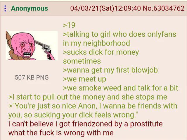 : Anonymous 507 KB PNG 04/03/21(Sat) 12:09:40 No.63034762 >19 >talking to girl who does onlyfans in my neighborhood >sucks d--- for money sometimes >wanna get my first b------ >we meet up >we smoke weed and talk for a bit >I start to pull out the money and she stops me >"You're just so nice Anon, I wanna be friends with you, so sucking your d--- feels wrong." i can't believe i got friendzoned by a prostitute what the f--- is wrong with me