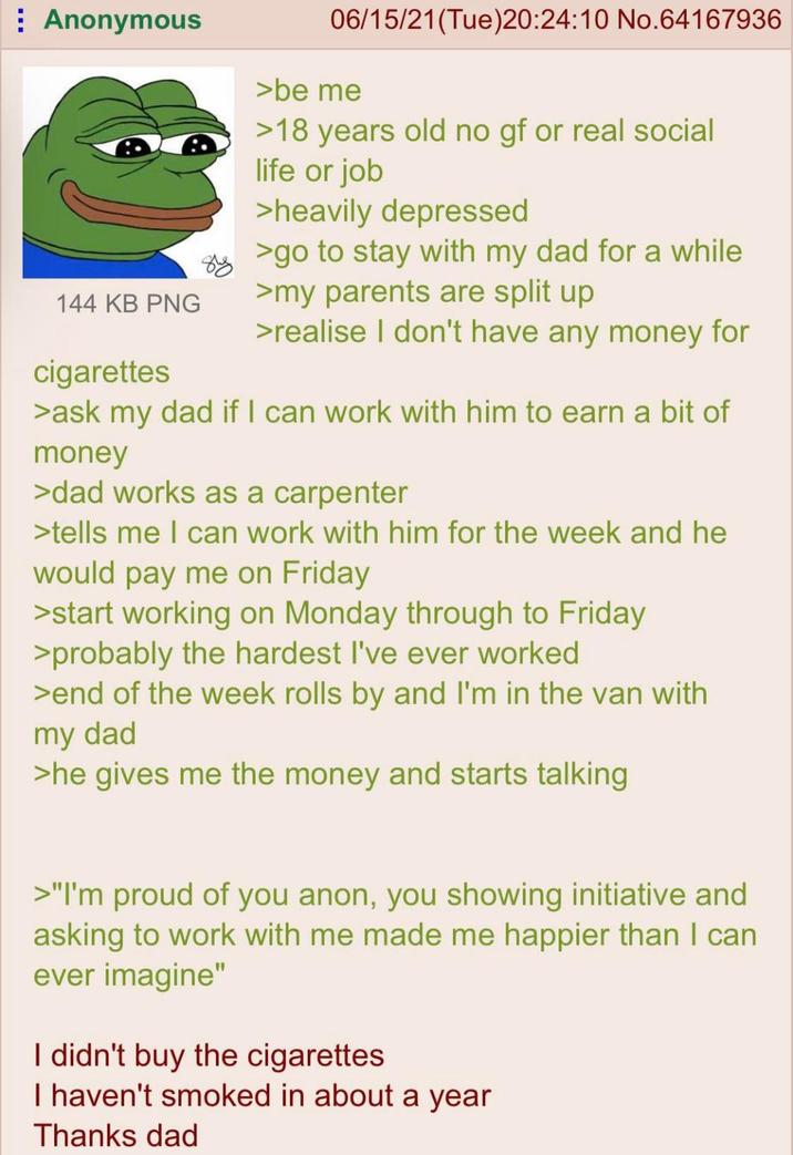 ⠀ Anonymous 144 KB PNG cigarettes 06/15/21(Tue)20:24:10 No.64167936 >be me >18 years old no gf or real social life or job >heavily depressed >go to stay with my dad for a while >my parents are split up >realise I don't have any money for >ask my dad if I can work with him to earn a bit of money >dad works as a carpenter >tells me I can work with him for the week and he would pay me on Friday >start working on Monday through to Friday >probably the hardest I've ever worked >end of the week rolls by and I'm in the van with my dad >he gives me the money and starts talking >"I'm proud of you anon, you showing initiative and asking to work with me made me happier than I can ever imagine" I didn't buy the cigarettes I haven't smoked in about a year Thanks dad