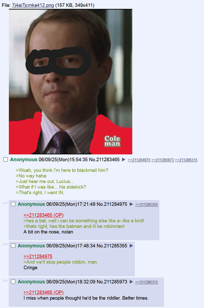 File: 7j4ai7jcmka412.png (157 KB, 349x411) Cole man Anonymous 06/09/25(Mon)15:54:35 No.211283465 >>211284975 >>211285973 >>211286315 >Woah, you think I'm here to blackmail him? >No way haha >Just hear me out, Lucius... >What if I was like... his sidekick? >That's right, I want IN. Anonymous 06/09/25(Mon) 17:21:49 No.211284975 ►>>211285355 >>211283465 (OP) >hes a bat, well i can be something else like a- like a bird! >thats right, hes the batman and ill be robinman! A bit on the nose, nolan Anonymous 06/09/25(Mon)17:48:34 No.211285355 >>211284975 >And we'll stop people robbin, man Cringe >> Anonymous 06/09/25(Mon) 18:32:09 No.211285973 >>211298315 >>211283465 (OP) I miss when people thought he'd be the riddler. Better times.