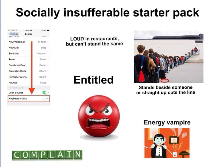Socially insufferable starter pack AT&T 10:33 AM Settings Sounds @ 97% New Voicemail Tri-tone > LOUD in restaurants, but can't stand the same New Mail Ding > Sent Mail Swoosh > Tweet Tweet > Facebook Post Swish > Calendar Alerts Chord > Reminder Alerts Chord > AirDrop Pulse > Entitled osxdaily.com Lock Sounds Keyboard Clicks COMPLAIN Stands beside someone or straight up cuts the line Energy vampire