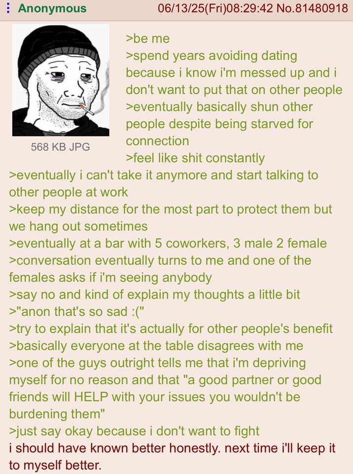 Anonymous 568 KB JPG 06/13/25(Fri)08:29:42 No.81480918 >be me >spend years avoiding dating because i know i'm messed up and i don't want to put that on other people >eventually basically shun other people despite being starved for connection >feel like s--- constantly >eventually i can't take it anymore and start talking to other people at work >keep my distance for the most part to protect them but we hang out sometimes >eventually at a bar with 5 coworkers, 3 male 2 female >conversation eventually turns to me and one of the females asks if i'm seeing anybody >say no and kind of explain my thoughts a little bit >"anon that's so sad :(" >try to explain that it's actually for other people's benefit >basically everyone at the table disagrees with me >one of the guys outright tells me that i'm depriving myself for no reason and that "a good partner or good friends will HELP with your issues you wouldn't be burdening them" >just say okay because i don't want to fight i should have known better honestly. next time i'll keep it to myself better.