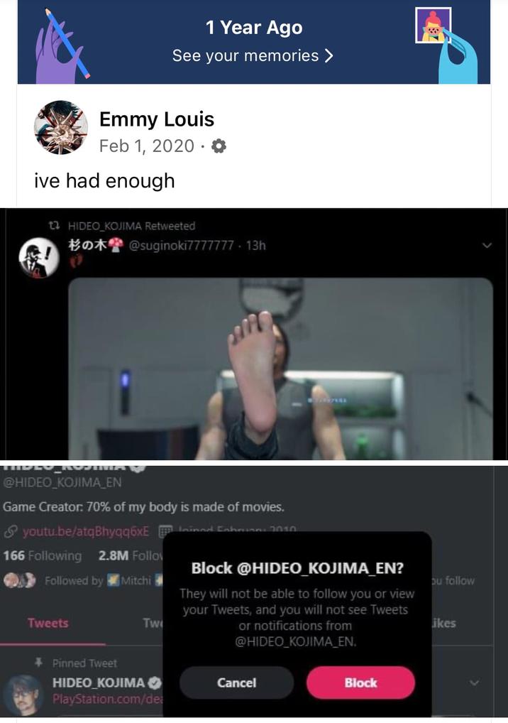Blocking Kojima 1 Year Ago See your memories > Emmy Louis Feb 1, 2020. ive had enough 12 HIDEO KOJIMA Retweeted @suginoki7777777-13h @HIDEO KOJIMA_EN Game Creator: 70% of my body is made of movies. youtu.be/atqBhyqq6xEd Ehrinn: 7010 166 Following 2.8M Follow Followed by Mitchi Tweets Tw Block @HIDEO_KOJIMA_EN? They will not be able to follow you or view your Tweets, and you will not see Tweets or notifications from @HIDEO_KOJIMA EN. ou follow ikes + Pinned Tweet HIDEO KOJIMA ✔ PlayStation.com/dea Cancel Block <